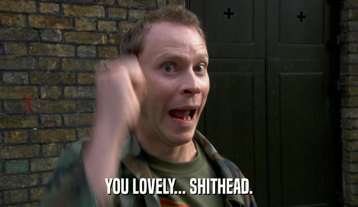 YOU LOVELY... SHITHEAD.  