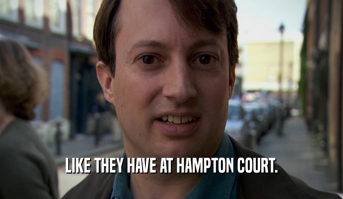 LIKE THEY HAVE AT HAMPTON COURT.  