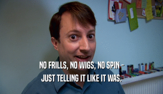 NO FRILLS, NO WIGS, NO SPIN - JUST TELLING IT LIKE IT WAS. 