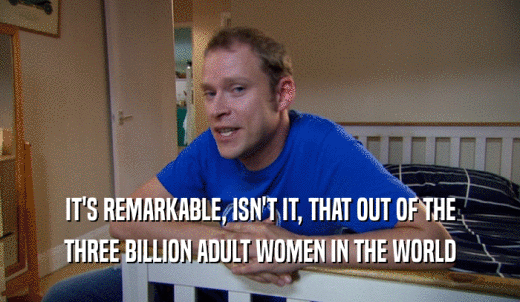 IT'S REMARKABLE, ISN'T IT, THAT OUT OF THE THREE BILLION ADULT WOMEN IN THE WORLD 