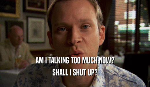 AM I TALKING TOO MUCH NOW? SHALL I SHUT UP? 
