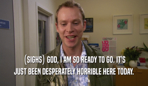 (SIGHS) GOD, I AM SO READY TO GO. IT'S JUST BEEN DESPERATELY HORRIBLE HERE TODAY. 
