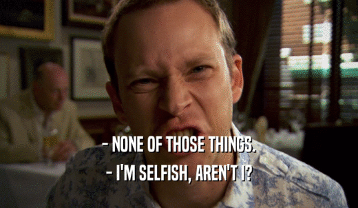 - NONE OF THOSE THINGS. - I'M SELFISH, AREN'T I? 