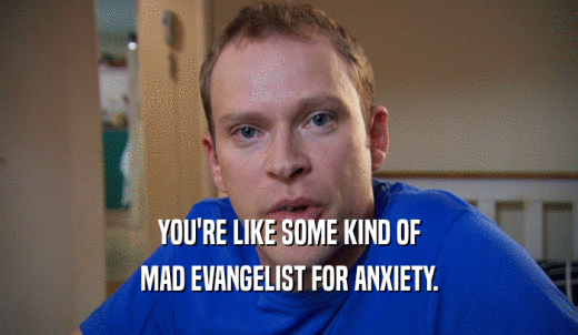 YOU'RE LIKE SOME KIND OF MAD EVANGELIST FOR ANXIETY. 