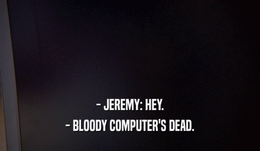 - JEREMY: HEY. - BLOODY COMPUTER'S DEAD. 