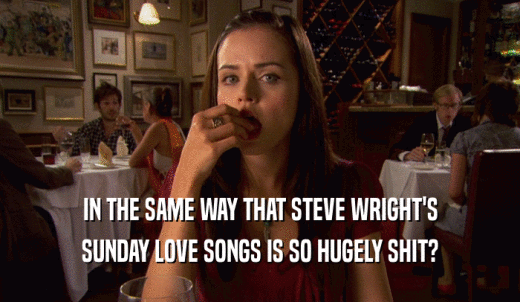 IN THE SAME WAY THAT STEVE WRIGHT'S SUNDAY LOVE SONGS IS SO HUGELY SHIT? 