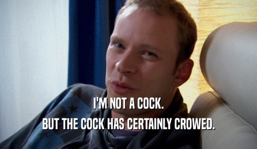 I'M NOT A COCK. BUT THE COCK HAS CERTAINLY CROWED. 