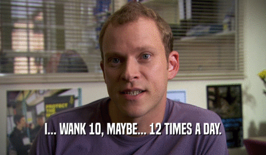 I... WANK 10, MAYBE... 12 TIMES A DAY.  