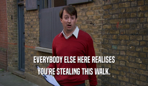 EVERYBODY ELSE HERE REALISES YOU'RE STEALING THIS WALK. 