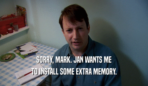 SORRY, MARK. JAN WANTS ME TO INSTALL SOME EXTRA MEMORY. 