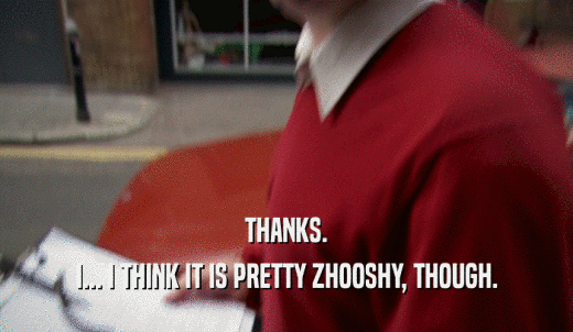 THANKS. I... I THINK IT IS PRETTY ZHOOSHY, THOUGH. 