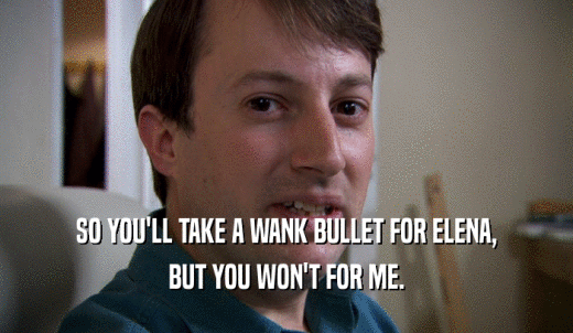 SO YOU'LL TAKE A WANK BULLET FOR ELENA, BUT YOU WON'T FOR ME. 