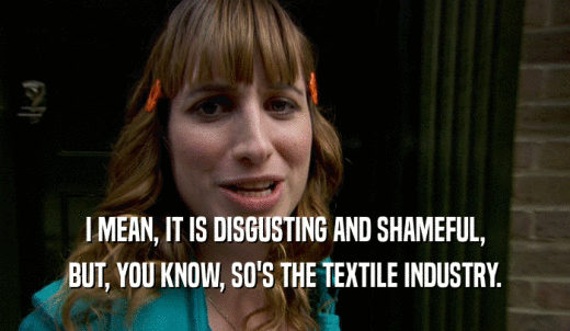 I MEAN, IT IS DISGUSTING AND SHAMEFUL, BUT, YOU KNOW, SO'S THE TEXTILE INDUSTRY. 