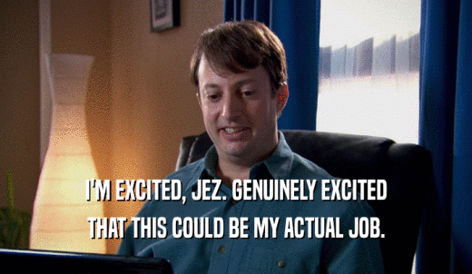 I'M EXCITED, JEZ. GENUINELY EXCITED THAT THIS COULD BE MY ACTUAL JOB. 