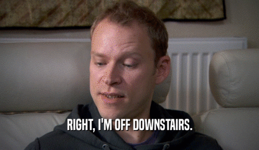 RIGHT, I'M OFF DOWNSTAIRS.  