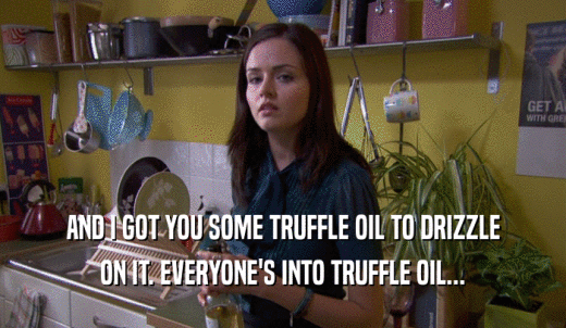 AND I GOT YOU SOME TRUFFLE OIL TO DRIZZLE ON IT. EVERYONE'S INTO TRUFFLE OIL... 