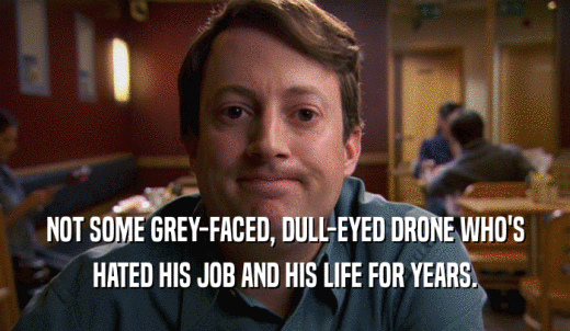 NOT SOME GREY-FACED, DULL-EYED DRONE WHO'S HATED HIS JOB AND HIS LIFE FOR YEARS. 