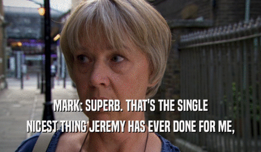 MARK: SUPERB. THAT'S THE SINGLE NICEST THING JEREMY HAS EVER DONE FOR ME, 