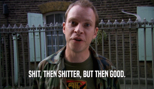 SHIT, THEN SHITTER, BUT THEN GOOD.  