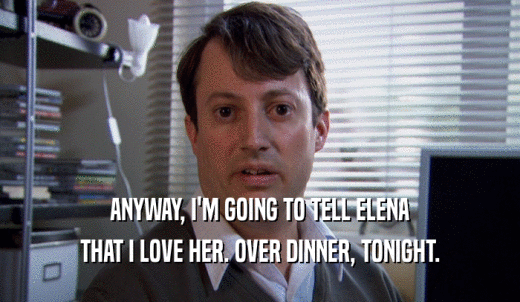 ANYWAY, I'M GOING TO TELL ELENA THAT I LOVE HER. OVER DINNER, TONIGHT. 