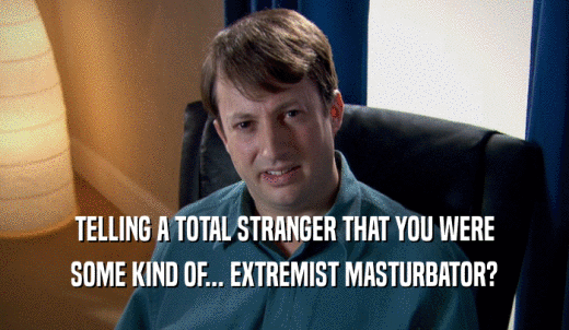 TELLING A TOTAL STRANGER THAT YOU WERE SOME KIND OF... EXTREMIST MASTURBATOR? 