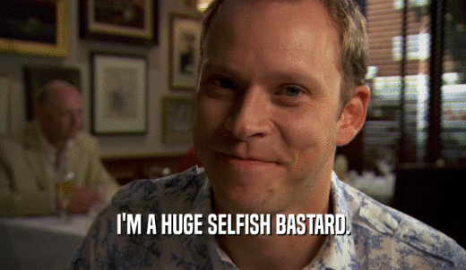 I'M A HUGE SELFISH BASTARD.  