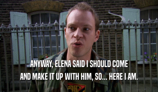 ANYWAY, ELENA SAID I SHOULD COME AND MAKE IT UP WITH HIM, SO... HERE I AM. 