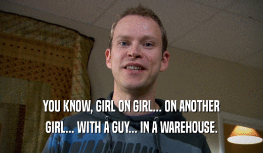 YOU KNOW, GIRL ON GIRL... ON ANOTHER GIRL... WITH A GUY... IN A WAREHOUSE. 