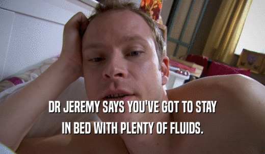 DR JEREMY SAYS YOU'VE GOT TO STAY IN BED WITH PLENTY OF FLUIDS. 