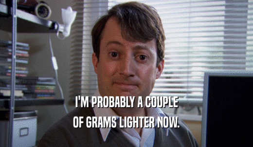 I'M PROBABLY A COUPLE OF GRAMS LIGHTER NOW. 