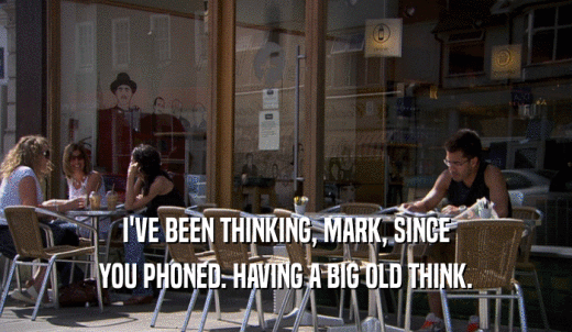 I'VE BEEN THINKING, MARK, SINCE YOU PHONED. HAVING A BIG OLD THINK. 