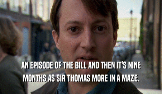 AN EPISODE OF THE BILL AND THEN IT'S NINE MONTHS AS SIR THOMAS MORE IN A MAZE. 