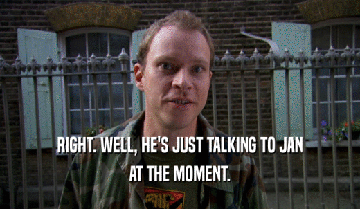 RIGHT. WELL, HE'S JUST TALKING TO JAN AT THE MOMENT. 