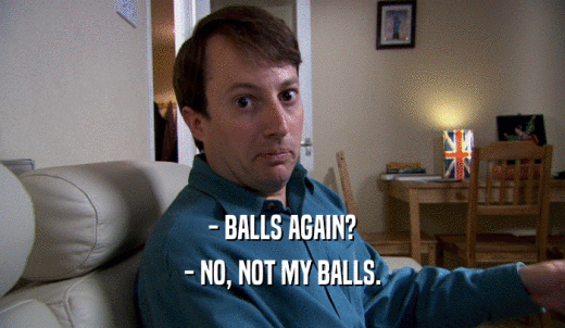 - BALLS AGAIN? - NO, NOT MY BALLS. 