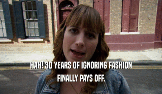 HAH! 30 YEARS OF IGNORING FASHION FINALLY PAYS OFF. 