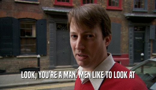 LOOK, YOU'RE A MAN. MEN LIKE TO LOOK AT  