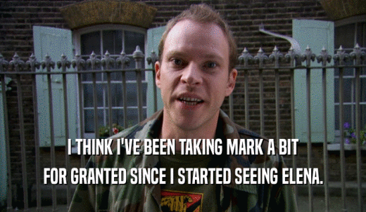 I THINK I'VE BEEN TAKING MARK A BIT FOR GRANTED SINCE I STARTED SEEING ELENA. 