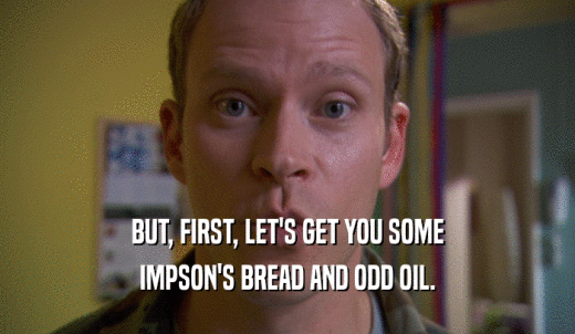 BUT, FIRST, LET'S GET YOU SOME IMPSON'S BREAD AND ODD OIL. 