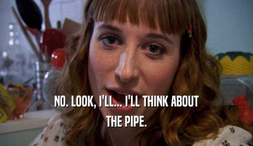 NO. LOOK, I'LL... I'LL THINK ABOUT THE PIPE. 