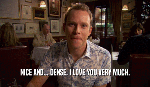 NICE AND... DENSE. I LOVE YOU VERY MUCH.  