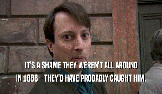 IT'S A SHAME THEY WEREN'T ALL AROUND IN 1888 - THEY'D HAVE PROBABLY CAUGHT HIM. 