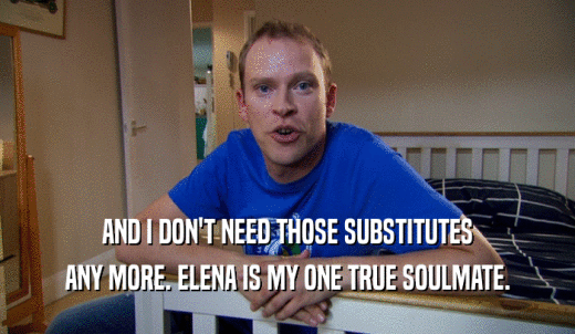 AND I DON'T NEED THOSE SUBSTITUTES ANY MORE. ELENA IS MY ONE TRUE SOULMATE. 