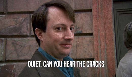 QUIET. CAN YOU HEAR THE CRACKS  