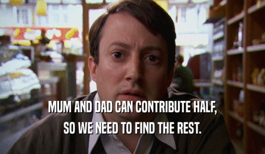 MUM AND DAD CAN CONTRIBUTE HALF, SO WE NEED TO FIND THE REST. 