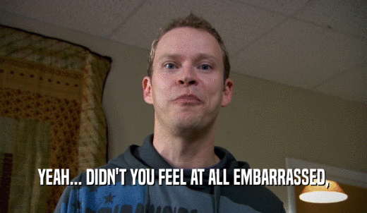 YEAH... DIDN'T YOU FEEL AT ALL EMBARRASSED,  