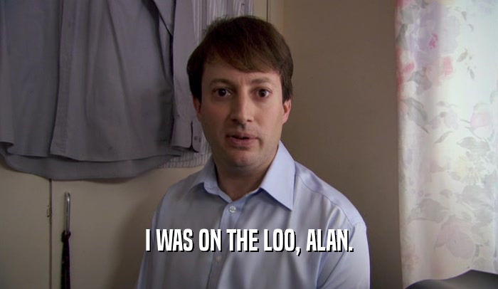I WAS ON THE LOO, ALAN.  