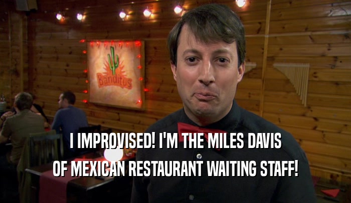 I IMPROVISED! I'M THE MILES DAVIS OF MEXICAN RESTAURANT WAITING STAFF! 