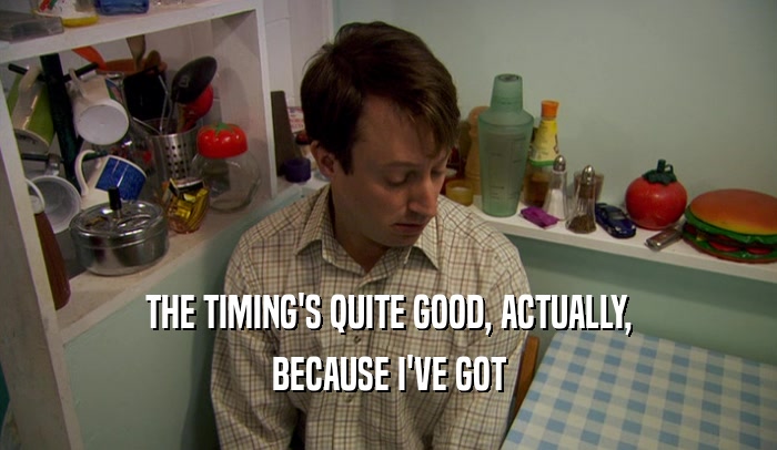 THE TIMING'S QUITE GOOD, ACTUALLY, BECAUSE I'VE GOT 