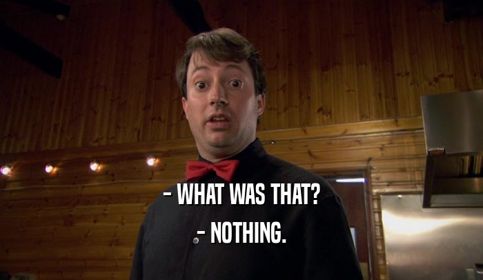- WHAT WAS THAT? - NOTHING. 