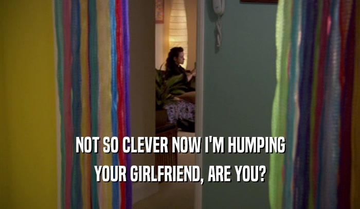 NOT SO CLEVER NOW I'M HUMPING YOUR GIRLFRIEND, ARE YOU? 